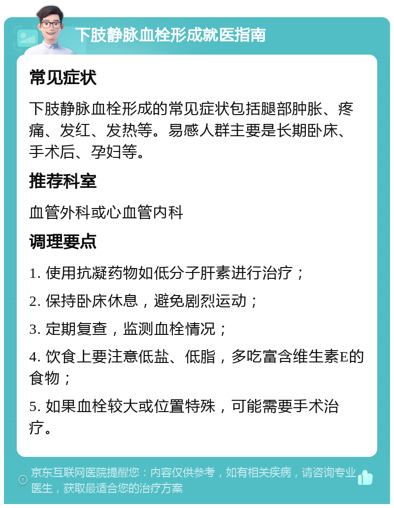 下肢静脉血栓形成就医指南 常见症状 下肢静脉血栓形成的常见症状包括腿部肿胀、疼痛、发红、发热等。易感人群主要是长期卧床、手术后、孕妇等。 推荐科室 血管外科或心血管内科 调理要点 1. 使用抗凝药物如低分子肝素进行治疗； 2. 保持卧床休息，避免剧烈运动； 3. 定期复查，监测血栓情况； 4. 饮食上要注意低盐、低脂，多吃富含维生素E的食物； 5. 如果血栓较大或位置特殊，可能需要手术治疗。