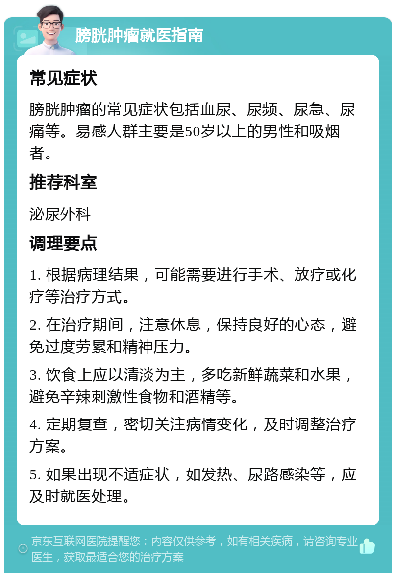 膀胱肿瘤就医指南 常见症状 膀胱肿瘤的常见症状包括血尿、尿频、尿急、尿痛等。易感人群主要是50岁以上的男性和吸烟者。 推荐科室 泌尿外科 调理要点 1. 根据病理结果，可能需要进行手术、放疗或化疗等治疗方式。 2. 在治疗期间，注意休息，保持良好的心态，避免过度劳累和精神压力。 3. 饮食上应以清淡为主，多吃新鲜蔬菜和水果，避免辛辣刺激性食物和酒精等。 4. 定期复查，密切关注病情变化，及时调整治疗方案。 5. 如果出现不适症状，如发热、尿路感染等，应及时就医处理。