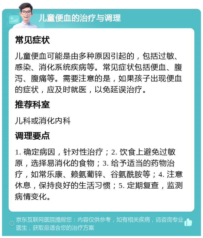 儿童便血的治疗与调理 常见症状 儿童便血可能是由多种原因引起的，包括过敏、感染、消化系统疾病等。常见症状包括便血、腹泻、腹痛等。需要注意的是，如果孩子出现便血的症状，应及时就医，以免延误治疗。 推荐科室 儿科或消化内科 调理要点 1. 确定病因，针对性治疗；2. 饮食上避免过敏原，选择易消化的食物；3. 给予适当的药物治疗，如常乐康、赖氨葡锌、谷氨酰胺等；4. 注意休息，保持良好的生活习惯；5. 定期复查，监测病情变化。