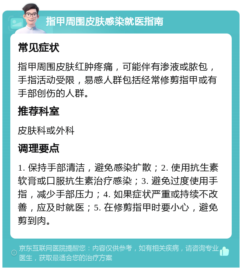 指甲周围皮肤感染就医指南 常见症状 指甲周围皮肤红肿疼痛，可能伴有渗液或脓包，手指活动受限，易感人群包括经常修剪指甲或有手部创伤的人群。 推荐科室 皮肤科或外科 调理要点 1. 保持手部清洁，避免感染扩散；2. 使用抗生素软膏或口服抗生素治疗感染；3. 避免过度使用手指，减少手部压力；4. 如果症状严重或持续不改善，应及时就医；5. 在修剪指甲时要小心，避免剪到肉。