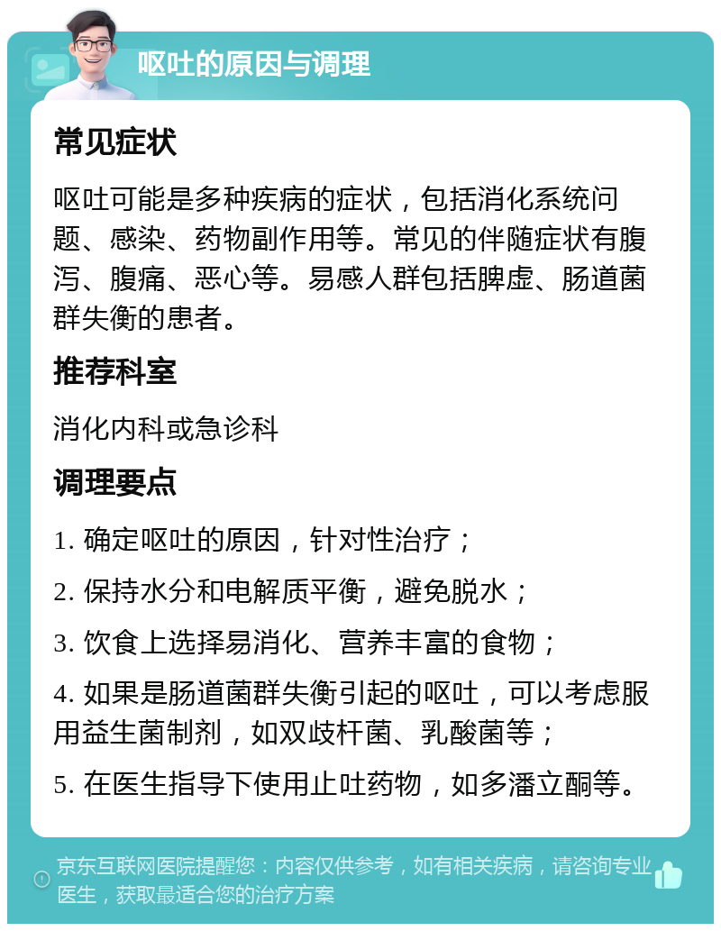 呕吐的原因与调理 常见症状 呕吐可能是多种疾病的症状，包括消化系统问题、感染、药物副作用等。常见的伴随症状有腹泻、腹痛、恶心等。易感人群包括脾虚、肠道菌群失衡的患者。 推荐科室 消化内科或急诊科 调理要点 1. 确定呕吐的原因，针对性治疗； 2. 保持水分和电解质平衡，避免脱水； 3. 饮食上选择易消化、营养丰富的食物； 4. 如果是肠道菌群失衡引起的呕吐，可以考虑服用益生菌制剂，如双歧杆菌、乳酸菌等； 5. 在医生指导下使用止吐药物，如多潘立酮等。