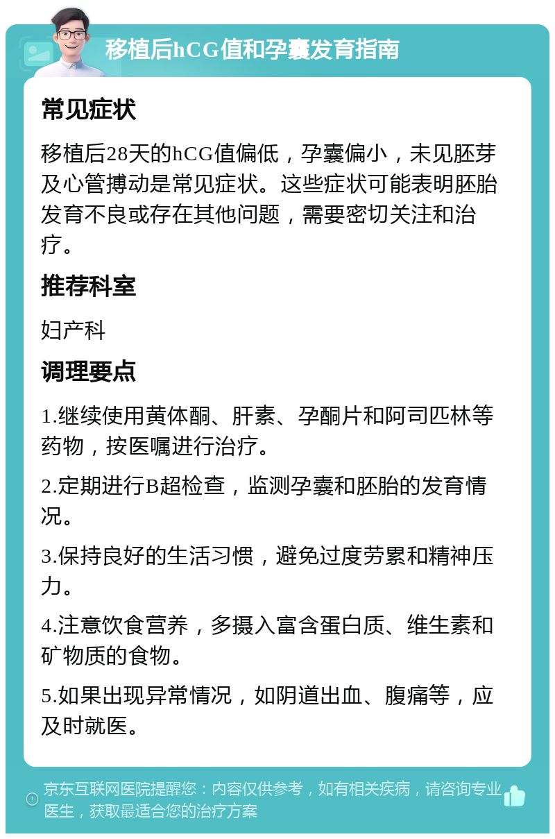 移植后hCG值和孕囊发育指南 常见症状 移植后28天的hCG值偏低，孕囊偏小，未见胚芽及心管搏动是常见症状。这些症状可能表明胚胎发育不良或存在其他问题，需要密切关注和治疗。 推荐科室 妇产科 调理要点 1.继续使用黄体酮、肝素、孕酮片和阿司匹林等药物，按医嘱进行治疗。 2.定期进行B超检查，监测孕囊和胚胎的发育情况。 3.保持良好的生活习惯，避免过度劳累和精神压力。 4.注意饮食营养，多摄入富含蛋白质、维生素和矿物质的食物。 5.如果出现异常情况，如阴道出血、腹痛等，应及时就医。