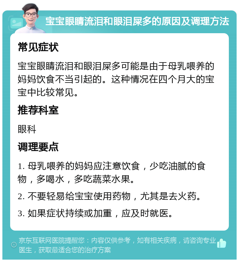 宝宝眼睛流泪和眼泪屎多的原因及调理方法 常见症状 宝宝眼睛流泪和眼泪屎多可能是由于母乳喂养的妈妈饮食不当引起的。这种情况在四个月大的宝宝中比较常见。 推荐科室 眼科 调理要点 1. 母乳喂养的妈妈应注意饮食，少吃油腻的食物，多喝水，多吃蔬菜水果。 2. 不要轻易给宝宝使用药物，尤其是去火药。 3. 如果症状持续或加重，应及时就医。