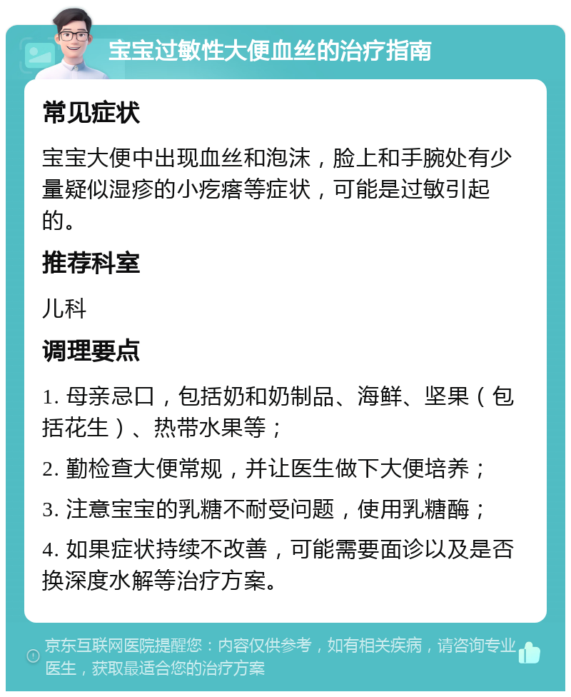 宝宝过敏性大便血丝的治疗指南 常见症状 宝宝大便中出现血丝和泡沫，脸上和手腕处有少量疑似湿疹的小疙瘩等症状，可能是过敏引起的。 推荐科室 儿科 调理要点 1. 母亲忌口，包括奶和奶制品、海鲜、坚果（包括花生）、热带水果等； 2. 勤检查大便常规，并让医生做下大便培养； 3. 注意宝宝的乳糖不耐受问题，使用乳糖酶； 4. 如果症状持续不改善，可能需要面诊以及是否换深度水解等治疗方案。