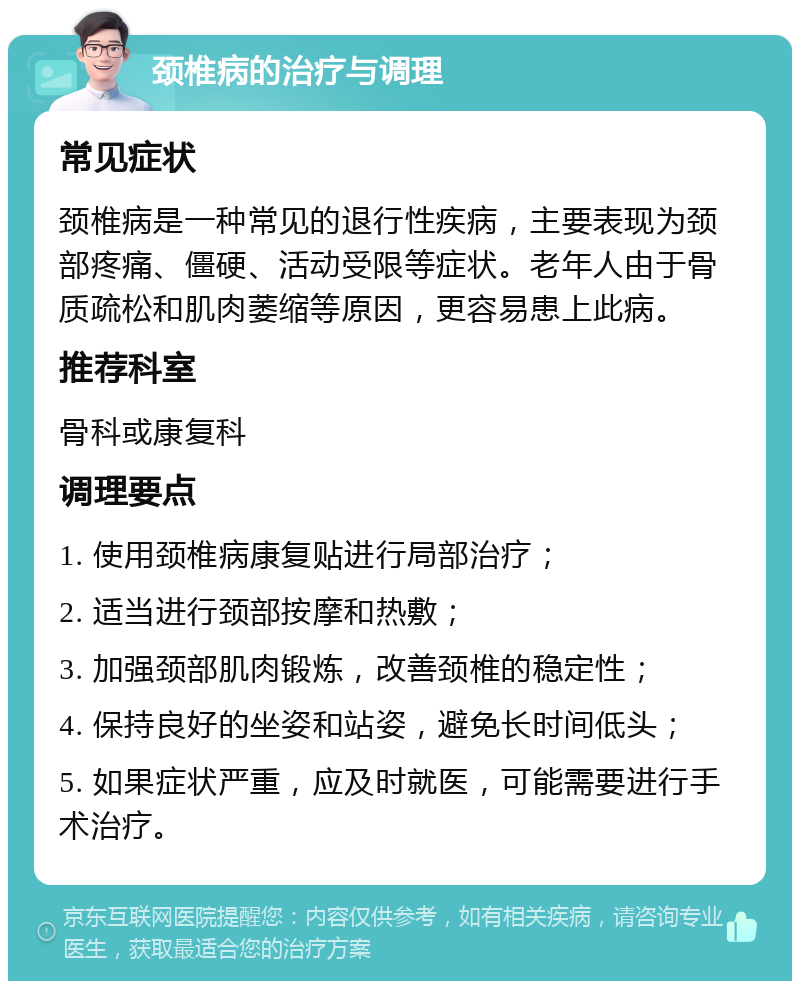 颈椎病的治疗与调理 常见症状 颈椎病是一种常见的退行性疾病，主要表现为颈部疼痛、僵硬、活动受限等症状。老年人由于骨质疏松和肌肉萎缩等原因，更容易患上此病。 推荐科室 骨科或康复科 调理要点 1. 使用颈椎病康复贴进行局部治疗； 2. 适当进行颈部按摩和热敷； 3. 加强颈部肌肉锻炼，改善颈椎的稳定性； 4. 保持良好的坐姿和站姿，避免长时间低头； 5. 如果症状严重，应及时就医，可能需要进行手术治疗。