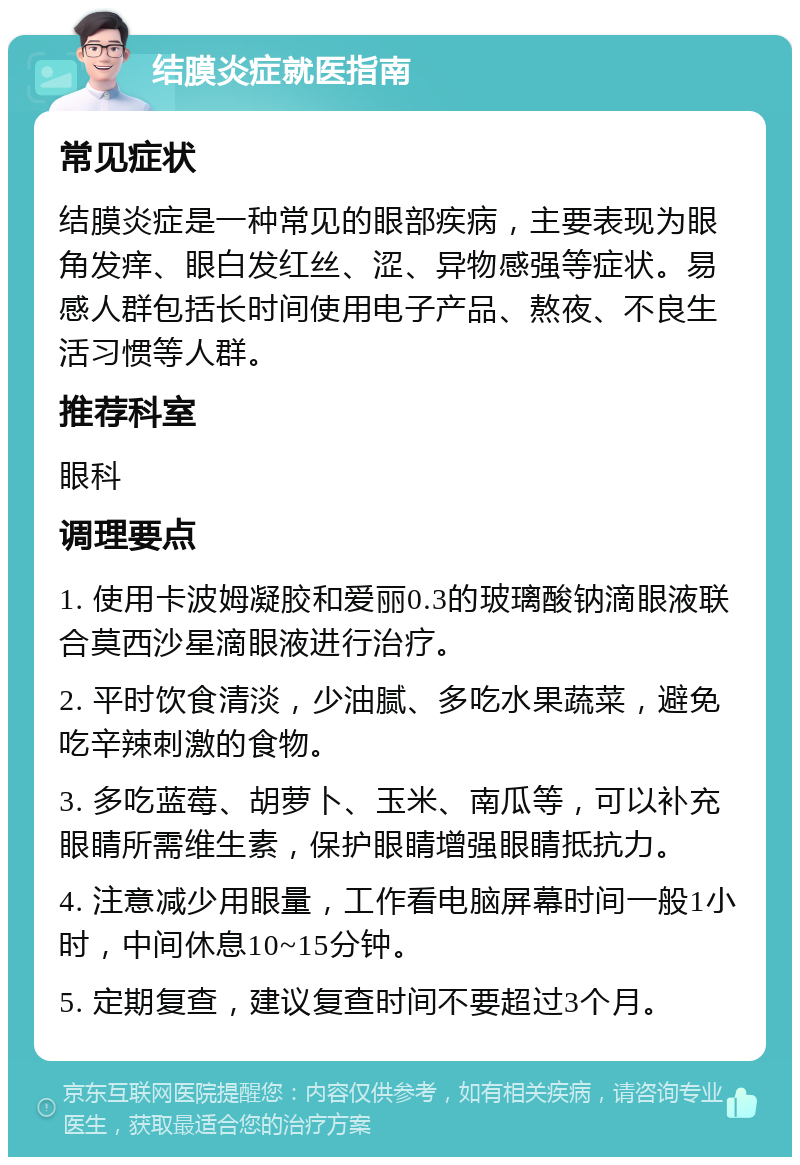 结膜炎症就医指南 常见症状 结膜炎症是一种常见的眼部疾病，主要表现为眼角发痒、眼白发红丝、涩、异物感强等症状。易感人群包括长时间使用电子产品、熬夜、不良生活习惯等人群。 推荐科室 眼科 调理要点 1. 使用卡波姆凝胶和爱丽0.3的玻璃酸钠滴眼液联合莫西沙星滴眼液进行治疗。 2. 平时饮食清淡，少油腻、多吃水果蔬菜，避免吃辛辣刺激的食物。 3. 多吃蓝莓、胡萝卜、玉米、南瓜等，可以补充眼睛所需维生素，保护眼睛增强眼睛抵抗力。 4. 注意减少用眼量，工作看电脑屏幕时间一般1小时，中间休息10~15分钟。 5. 定期复查，建议复查时间不要超过3个月。