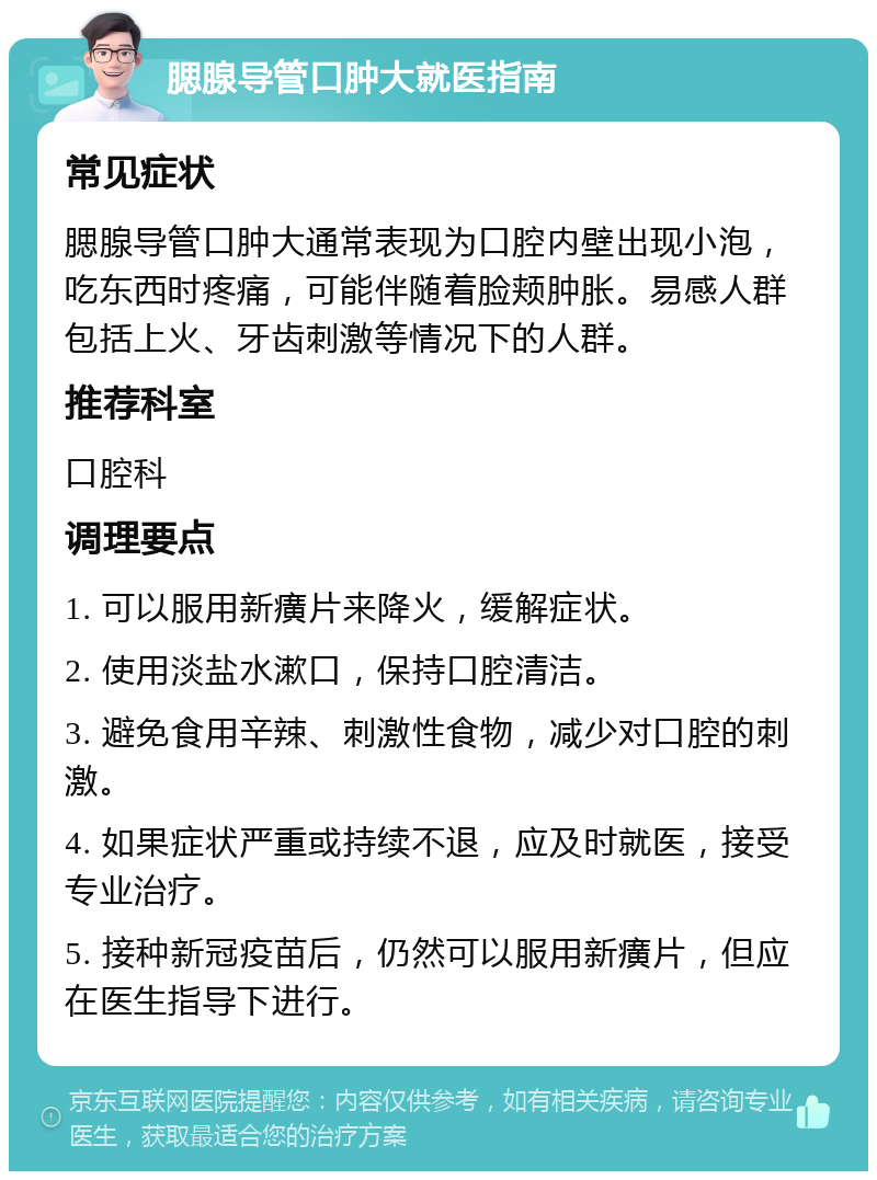 腮腺导管口肿大就医指南 常见症状 腮腺导管口肿大通常表现为口腔内壁出现小泡，吃东西时疼痛，可能伴随着脸颊肿胀。易感人群包括上火、牙齿刺激等情况下的人群。 推荐科室 口腔科 调理要点 1. 可以服用新癀片来降火，缓解症状。 2. 使用淡盐水漱口，保持口腔清洁。 3. 避免食用辛辣、刺激性食物，减少对口腔的刺激。 4. 如果症状严重或持续不退，应及时就医，接受专业治疗。 5. 接种新冠疫苗后，仍然可以服用新癀片，但应在医生指导下进行。