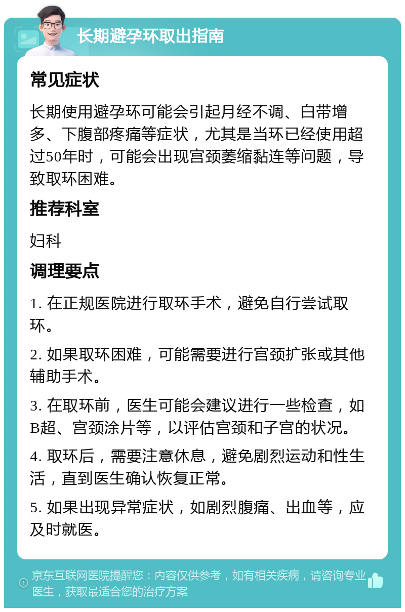 长期避孕环取出指南 常见症状 长期使用避孕环可能会引起月经不调、白带增多、下腹部疼痛等症状，尤其是当环已经使用超过50年时，可能会出现宫颈萎缩黏连等问题，导致取环困难。 推荐科室 妇科 调理要点 1. 在正规医院进行取环手术，避免自行尝试取环。 2. 如果取环困难，可能需要进行宫颈扩张或其他辅助手术。 3. 在取环前，医生可能会建议进行一些检查，如B超、宫颈涂片等，以评估宫颈和子宫的状况。 4. 取环后，需要注意休息，避免剧烈运动和性生活，直到医生确认恢复正常。 5. 如果出现异常症状，如剧烈腹痛、出血等，应及时就医。