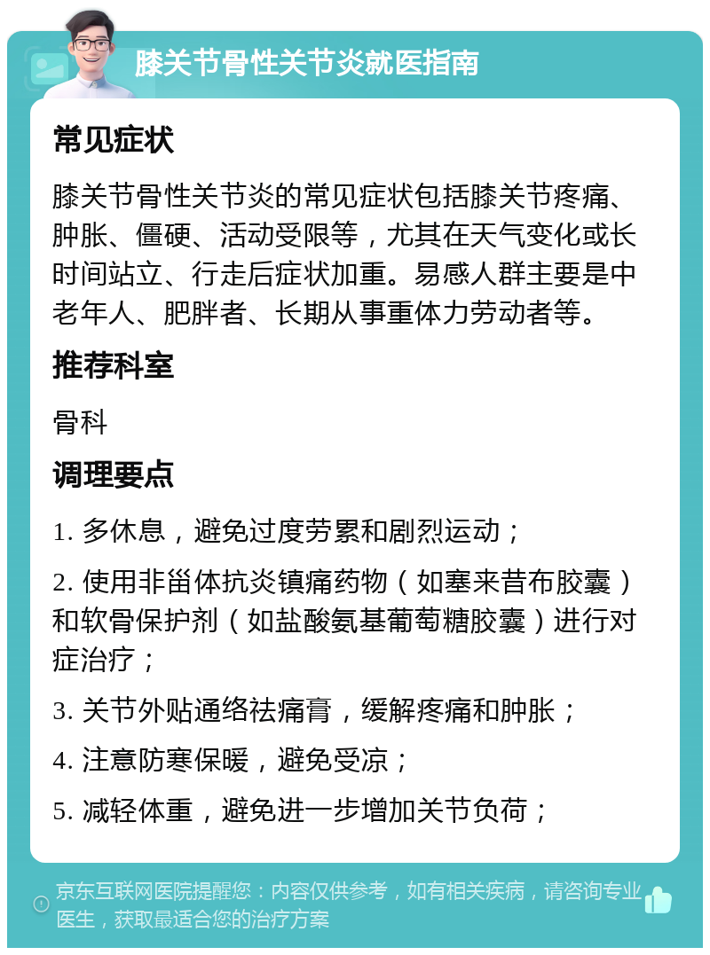 膝关节骨性关节炎就医指南 常见症状 膝关节骨性关节炎的常见症状包括膝关节疼痛、肿胀、僵硬、活动受限等，尤其在天气变化或长时间站立、行走后症状加重。易感人群主要是中老年人、肥胖者、长期从事重体力劳动者等。 推荐科室 骨科 调理要点 1. 多休息，避免过度劳累和剧烈运动； 2. 使用非甾体抗炎镇痛药物（如塞来昔布胶囊）和软骨保护剂（如盐酸氨基葡萄糖胶囊）进行对症治疗； 3. 关节外贴通络祛痛膏，缓解疼痛和肿胀； 4. 注意防寒保暖，避免受凉； 5. 减轻体重，避免进一步增加关节负荷；