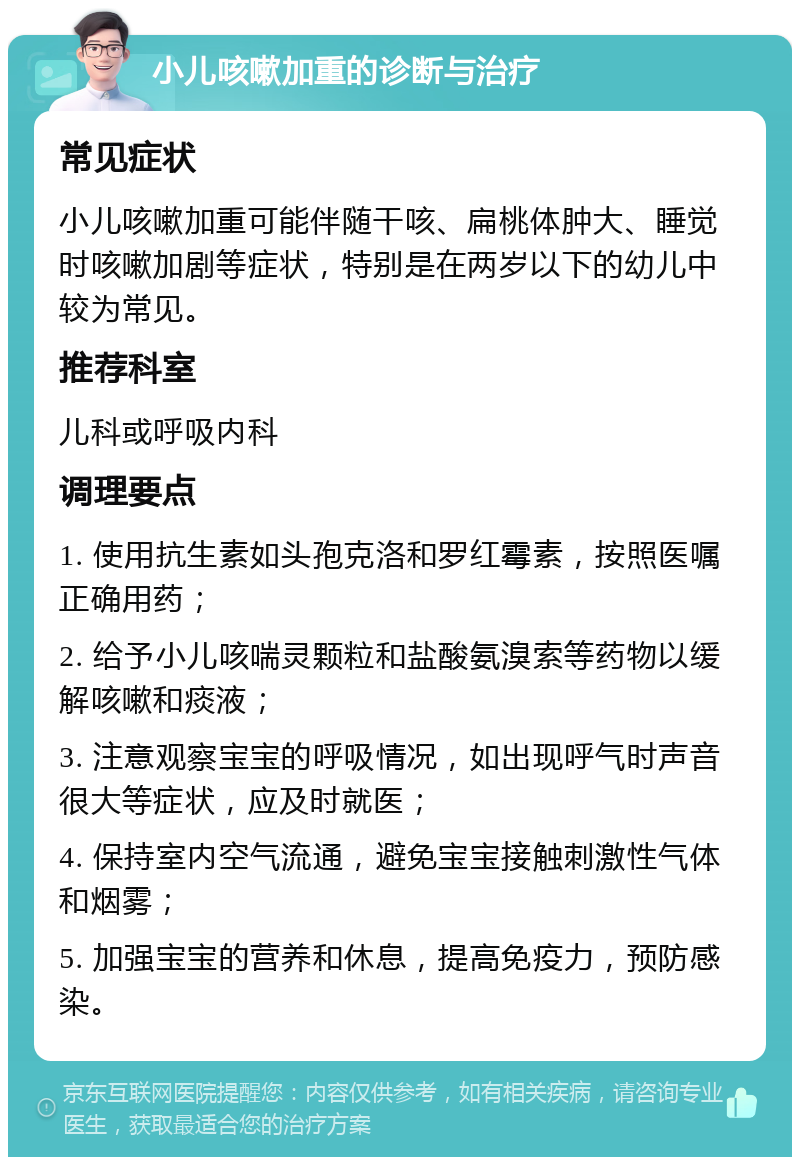 小儿咳嗽加重的诊断与治疗 常见症状 小儿咳嗽加重可能伴随干咳、扁桃体肿大、睡觉时咳嗽加剧等症状，特别是在两岁以下的幼儿中较为常见。 推荐科室 儿科或呼吸内科 调理要点 1. 使用抗生素如头孢克洛和罗红霉素，按照医嘱正确用药； 2. 给予小儿咳喘灵颗粒和盐酸氨溴索等药物以缓解咳嗽和痰液； 3. 注意观察宝宝的呼吸情况，如出现呼气时声音很大等症状，应及时就医； 4. 保持室内空气流通，避免宝宝接触刺激性气体和烟雾； 5. 加强宝宝的营养和休息，提高免疫力，预防感染。