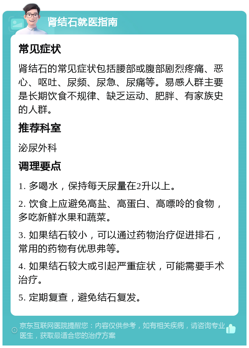 肾结石就医指南 常见症状 肾结石的常见症状包括腰部或腹部剧烈疼痛、恶心、呕吐、尿频、尿急、尿痛等。易感人群主要是长期饮食不规律、缺乏运动、肥胖、有家族史的人群。 推荐科室 泌尿外科 调理要点 1. 多喝水，保持每天尿量在2升以上。 2. 饮食上应避免高盐、高蛋白、高嘌呤的食物，多吃新鲜水果和蔬菜。 3. 如果结石较小，可以通过药物治疗促进排石，常用的药物有优思弗等。 4. 如果结石较大或引起严重症状，可能需要手术治疗。 5. 定期复查，避免结石复发。