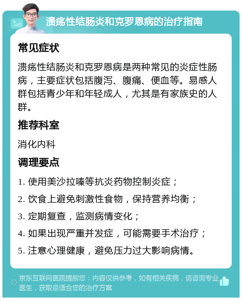 溃疡性结肠炎和克罗恩病的治疗指南 常见症状 溃疡性结肠炎和克罗恩病是两种常见的炎症性肠病，主要症状包括腹泻、腹痛、便血等。易感人群包括青少年和年轻成人，尤其是有家族史的人群。 推荐科室 消化内科 调理要点 1. 使用美沙拉嗪等抗炎药物控制炎症； 2. 饮食上避免刺激性食物，保持营养均衡； 3. 定期复查，监测病情变化； 4. 如果出现严重并发症，可能需要手术治疗； 5. 注意心理健康，避免压力过大影响病情。