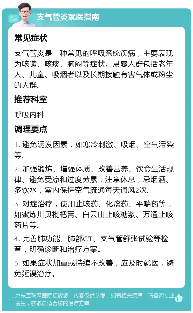 支气管炎就医指南 常见症状 支气管炎是一种常见的呼吸系统疾病，主要表现为咳嗽、咳痰、胸闷等症状。易感人群包括老年人、儿童、吸烟者以及长期接触有害气体或粉尘的人群。 推荐科室 呼吸内科 调理要点 1. 避免诱发因素，如寒冷刺激、吸烟、空气污染等。 2. 加强锻炼、增强体质、改善营养、饮食生活规律、避免受凉和过度劳累，注意休息，忌烟酒、多饮水，室内保持空气流通每天通风2次。 3. 对症治疗，使用止咳药、化痰药、平喘药等，如蜜炼川贝枇杷膏、白云山止咳糖浆、万通止咳药片等。 4. 完善肺功能、肺部CT、支气管舒张试验等检查，明确诊断和治疗方案。 5. 如果症状加重或持续不改善，应及时就医，避免延误治疗。