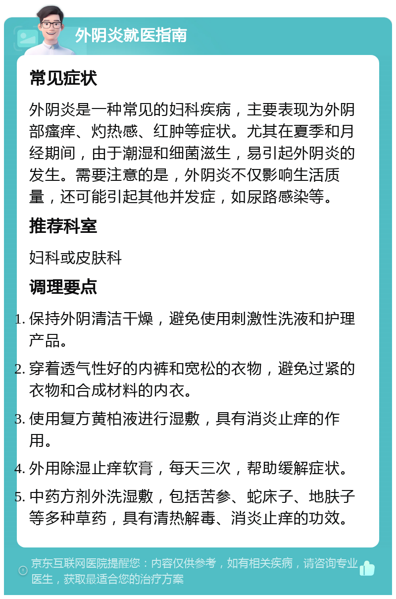 外阴炎就医指南 常见症状 外阴炎是一种常见的妇科疾病，主要表现为外阴部瘙痒、灼热感、红肿等症状。尤其在夏季和月经期间，由于潮湿和细菌滋生，易引起外阴炎的发生。需要注意的是，外阴炎不仅影响生活质量，还可能引起其他并发症，如尿路感染等。 推荐科室 妇科或皮肤科 调理要点 保持外阴清洁干燥，避免使用刺激性洗液和护理产品。 穿着透气性好的内裤和宽松的衣物，避免过紧的衣物和合成材料的内衣。 使用复方黄柏液进行湿敷，具有消炎止痒的作用。 外用除湿止痒软膏，每天三次，帮助缓解症状。 中药方剂外洗湿敷，包括苦参、蛇床子、地肤子等多种草药，具有清热解毒、消炎止痒的功效。