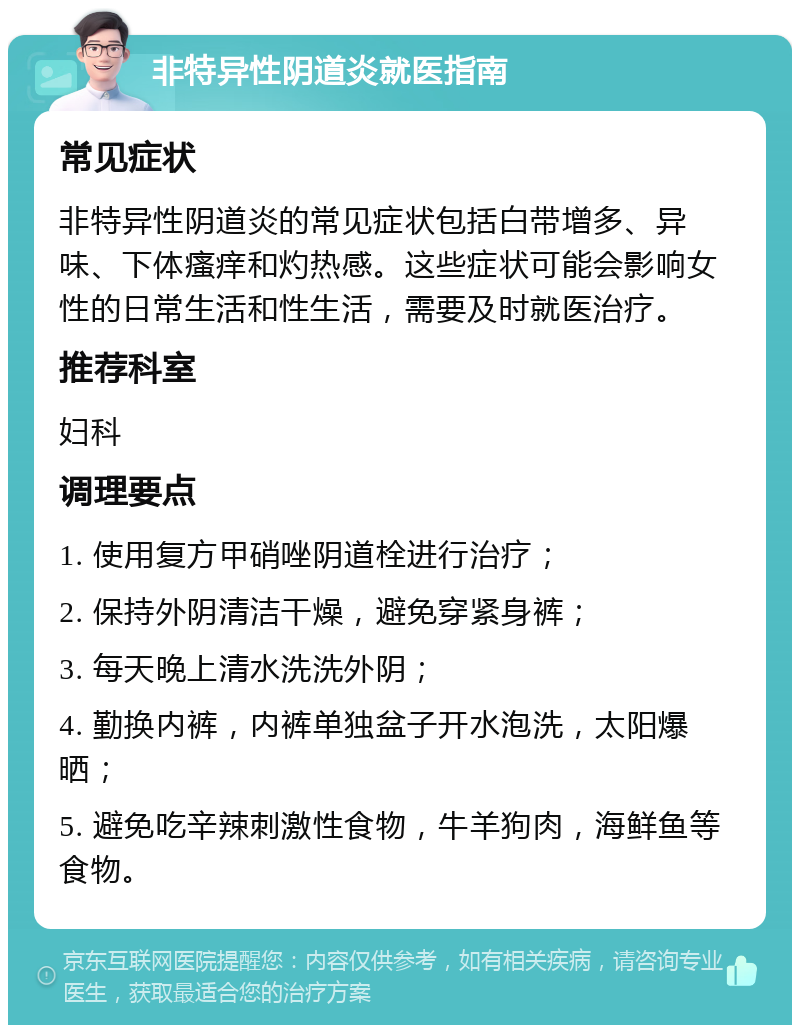 非特异性阴道炎就医指南 常见症状 非特异性阴道炎的常见症状包括白带增多、异味、下体瘙痒和灼热感。这些症状可能会影响女性的日常生活和性生活，需要及时就医治疗。 推荐科室 妇科 调理要点 1. 使用复方甲硝唑阴道栓进行治疗； 2. 保持外阴清洁干燥，避免穿紧身裤； 3. 每天晚上清水洗洗外阴； 4. 勤换内裤，内裤单独盆子开水泡洗，太阳爆晒； 5. 避免吃辛辣刺激性食物，牛羊狗肉，海鲜鱼等食物。