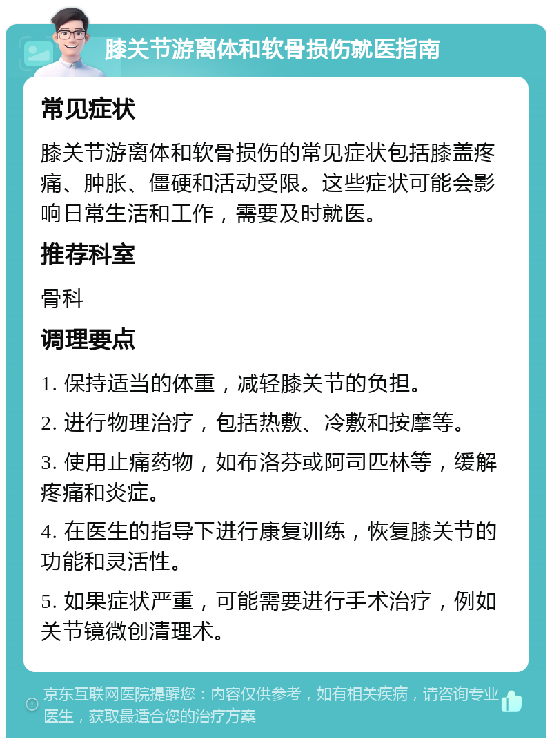 膝关节游离体和软骨损伤就医指南 常见症状 膝关节游离体和软骨损伤的常见症状包括膝盖疼痛、肿胀、僵硬和活动受限。这些症状可能会影响日常生活和工作，需要及时就医。 推荐科室 骨科 调理要点 1. 保持适当的体重，减轻膝关节的负担。 2. 进行物理治疗，包括热敷、冷敷和按摩等。 3. 使用止痛药物，如布洛芬或阿司匹林等，缓解疼痛和炎症。 4. 在医生的指导下进行康复训练，恢复膝关节的功能和灵活性。 5. 如果症状严重，可能需要进行手术治疗，例如关节镜微创清理术。