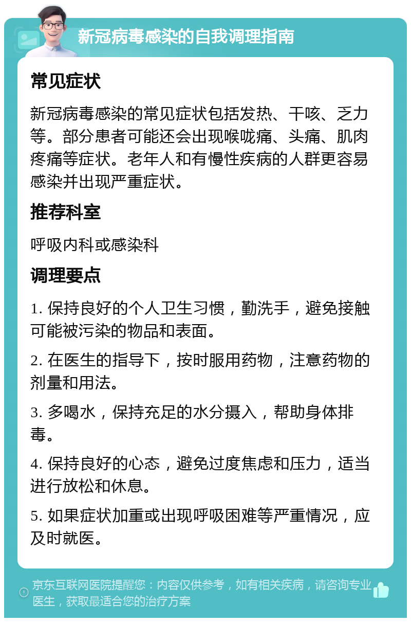 新冠病毒感染的自我调理指南 常见症状 新冠病毒感染的常见症状包括发热、干咳、乏力等。部分患者可能还会出现喉咙痛、头痛、肌肉疼痛等症状。老年人和有慢性疾病的人群更容易感染并出现严重症状。 推荐科室 呼吸内科或感染科 调理要点 1. 保持良好的个人卫生习惯，勤洗手，避免接触可能被污染的物品和表面。 2. 在医生的指导下，按时服用药物，注意药物的剂量和用法。 3. 多喝水，保持充足的水分摄入，帮助身体排毒。 4. 保持良好的心态，避免过度焦虑和压力，适当进行放松和休息。 5. 如果症状加重或出现呼吸困难等严重情况，应及时就医。