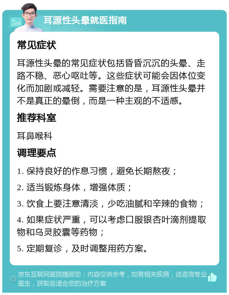 耳源性头晕就医指南 常见症状 耳源性头晕的常见症状包括昏昏沉沉的头晕、走路不稳、恶心呕吐等。这些症状可能会因体位变化而加剧或减轻。需要注意的是，耳源性头晕并不是真正的晕倒，而是一种主观的不适感。 推荐科室 耳鼻喉科 调理要点 1. 保持良好的作息习惯，避免长期熬夜； 2. 适当锻炼身体，增强体质； 3. 饮食上要注意清淡，少吃油腻和辛辣的食物； 4. 如果症状严重，可以考虑口服银杏叶滴剂提取物和乌灵胶囊等药物； 5. 定期复诊，及时调整用药方案。