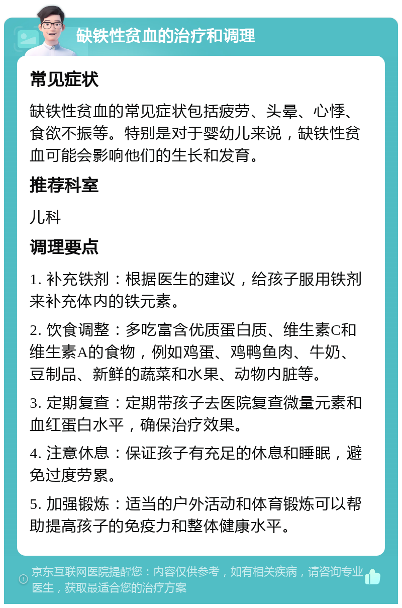 缺铁性贫血的治疗和调理 常见症状 缺铁性贫血的常见症状包括疲劳、头晕、心悸、食欲不振等。特别是对于婴幼儿来说，缺铁性贫血可能会影响他们的生长和发育。 推荐科室 儿科 调理要点 1. 补充铁剂：根据医生的建议，给孩子服用铁剂来补充体内的铁元素。 2. 饮食调整：多吃富含优质蛋白质、维生素C和维生素A的食物，例如鸡蛋、鸡鸭鱼肉、牛奶、豆制品、新鲜的蔬菜和水果、动物内脏等。 3. 定期复查：定期带孩子去医院复查微量元素和血红蛋白水平，确保治疗效果。 4. 注意休息：保证孩子有充足的休息和睡眠，避免过度劳累。 5. 加强锻炼：适当的户外活动和体育锻炼可以帮助提高孩子的免疫力和整体健康水平。