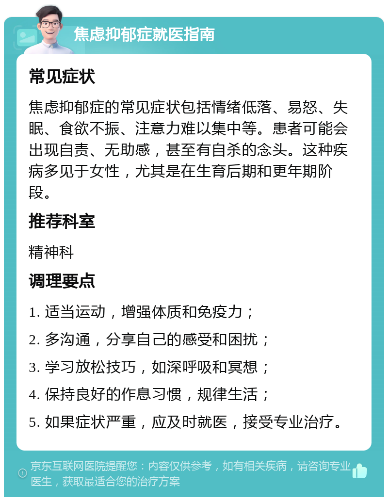 焦虑抑郁症就医指南 常见症状 焦虑抑郁症的常见症状包括情绪低落、易怒、失眠、食欲不振、注意力难以集中等。患者可能会出现自责、无助感，甚至有自杀的念头。这种疾病多见于女性，尤其是在生育后期和更年期阶段。 推荐科室 精神科 调理要点 1. 适当运动，增强体质和免疫力； 2. 多沟通，分享自己的感受和困扰； 3. 学习放松技巧，如深呼吸和冥想； 4. 保持良好的作息习惯，规律生活； 5. 如果症状严重，应及时就医，接受专业治疗。