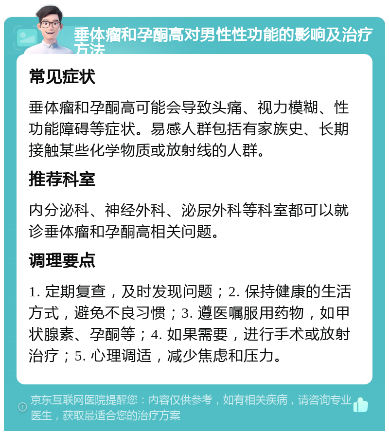 垂体瘤和孕酮高对男性性功能的影响及治疗方法 常见症状 垂体瘤和孕酮高可能会导致头痛、视力模糊、性功能障碍等症状。易感人群包括有家族史、长期接触某些化学物质或放射线的人群。 推荐科室 内分泌科、神经外科、泌尿外科等科室都可以就诊垂体瘤和孕酮高相关问题。 调理要点 1. 定期复查，及时发现问题；2. 保持健康的生活方式，避免不良习惯；3. 遵医嘱服用药物，如甲状腺素、孕酮等；4. 如果需要，进行手术或放射治疗；5. 心理调适，减少焦虑和压力。