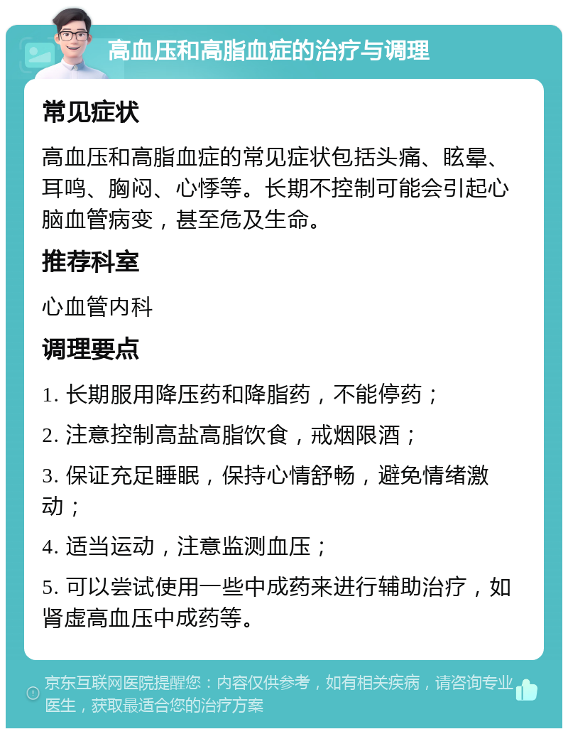 高血压和高脂血症的治疗与调理 常见症状 高血压和高脂血症的常见症状包括头痛、眩晕、耳鸣、胸闷、心悸等。长期不控制可能会引起心脑血管病变，甚至危及生命。 推荐科室 心血管内科 调理要点 1. 长期服用降压药和降脂药，不能停药； 2. 注意控制高盐高脂饮食，戒烟限酒； 3. 保证充足睡眠，保持心情舒畅，避免情绪激动； 4. 适当运动，注意监测血压； 5. 可以尝试使用一些中成药来进行辅助治疗，如肾虚高血压中成药等。