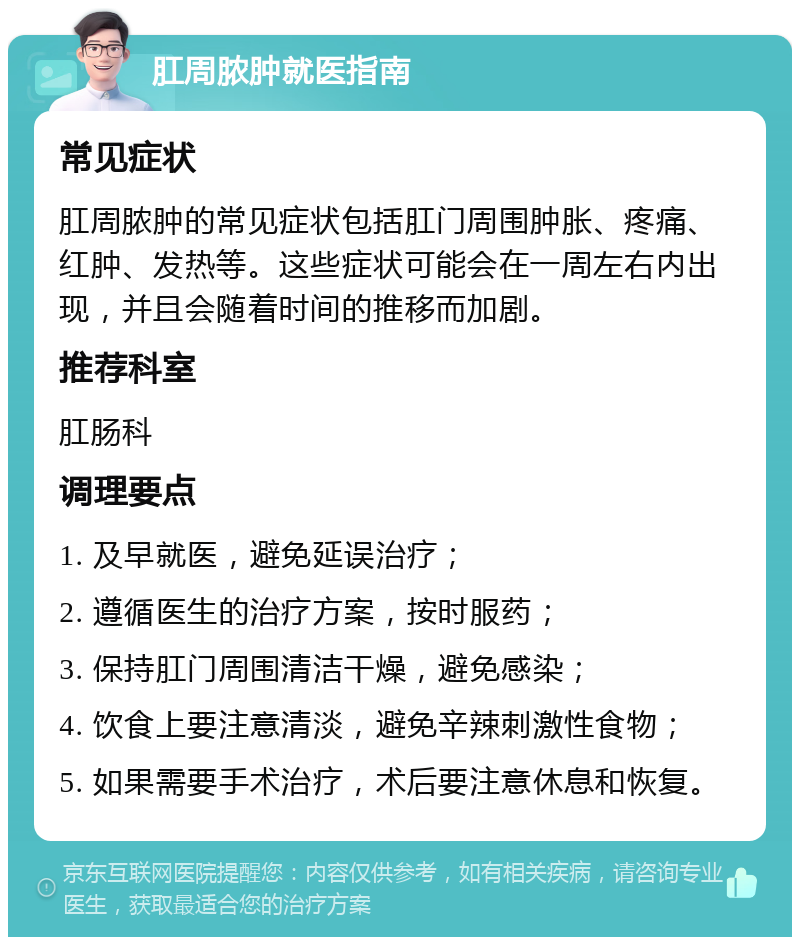 肛周脓肿就医指南 常见症状 肛周脓肿的常见症状包括肛门周围肿胀、疼痛、红肿、发热等。这些症状可能会在一周左右内出现，并且会随着时间的推移而加剧。 推荐科室 肛肠科 调理要点 1. 及早就医，避免延误治疗； 2. 遵循医生的治疗方案，按时服药； 3. 保持肛门周围清洁干燥，避免感染； 4. 饮食上要注意清淡，避免辛辣刺激性食物； 5. 如果需要手术治疗，术后要注意休息和恢复。