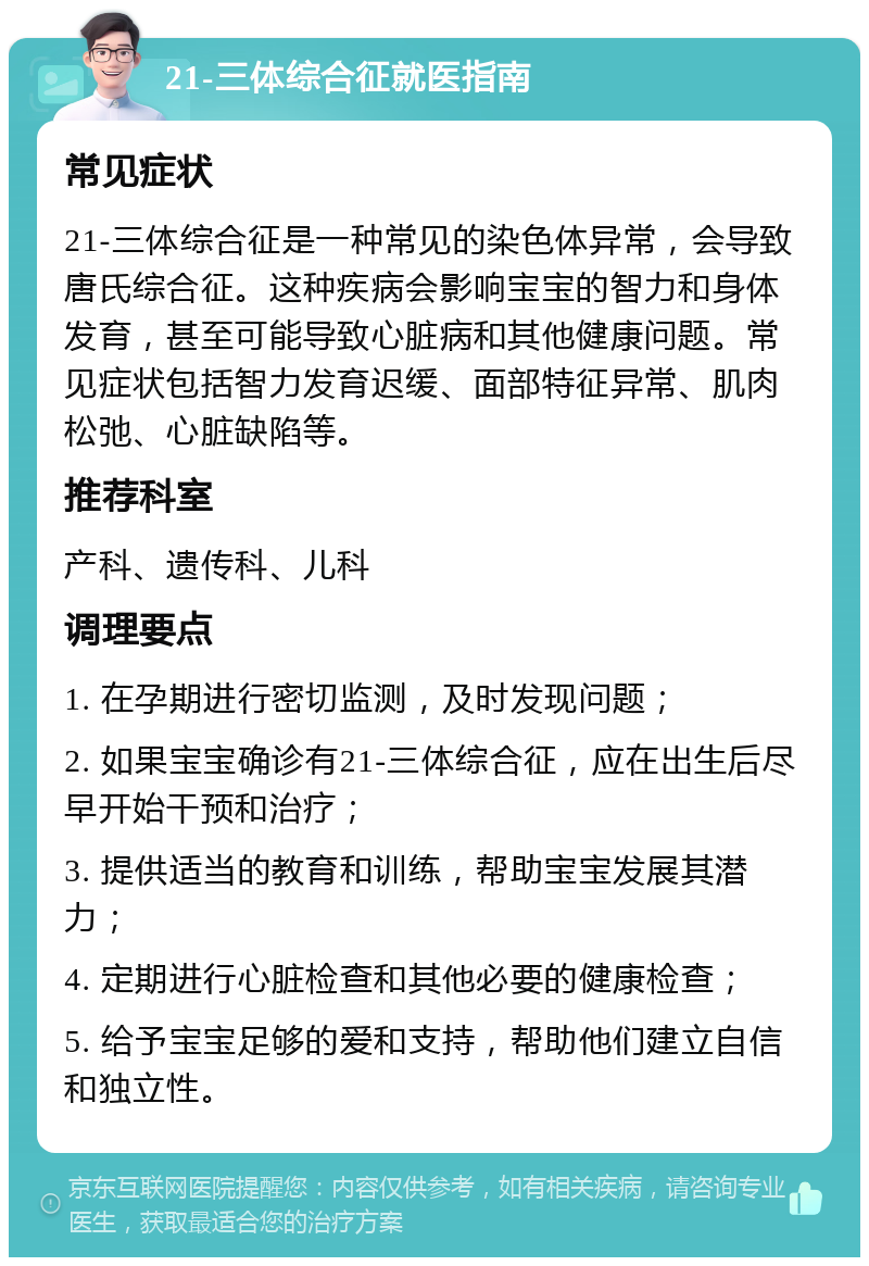 21-三体综合征就医指南 常见症状 21-三体综合征是一种常见的染色体异常，会导致唐氏综合征。这种疾病会影响宝宝的智力和身体发育，甚至可能导致心脏病和其他健康问题。常见症状包括智力发育迟缓、面部特征异常、肌肉松弛、心脏缺陷等。 推荐科室 产科、遗传科、儿科 调理要点 1. 在孕期进行密切监测，及时发现问题； 2. 如果宝宝确诊有21-三体综合征，应在出生后尽早开始干预和治疗； 3. 提供适当的教育和训练，帮助宝宝发展其潜力； 4. 定期进行心脏检查和其他必要的健康检查； 5. 给予宝宝足够的爱和支持，帮助他们建立自信和独立性。