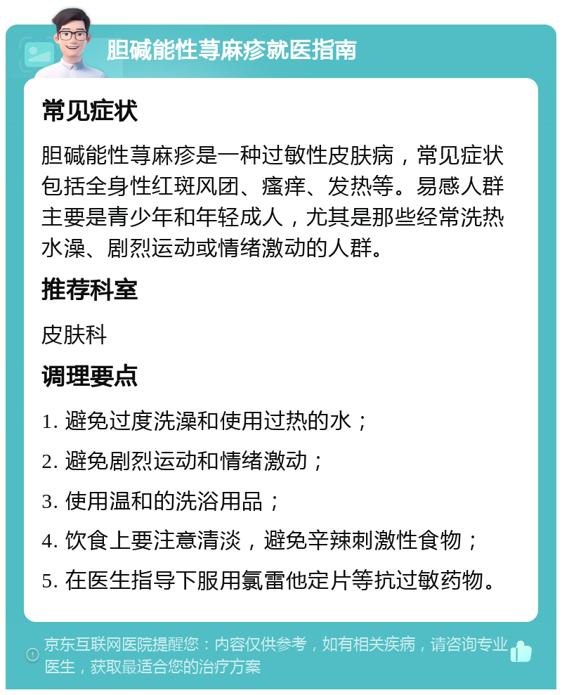 胆碱能性荨麻疹就医指南 常见症状 胆碱能性荨麻疹是一种过敏性皮肤病，常见症状包括全身性红斑风团、瘙痒、发热等。易感人群主要是青少年和年轻成人，尤其是那些经常洗热水澡、剧烈运动或情绪激动的人群。 推荐科室 皮肤科 调理要点 1. 避免过度洗澡和使用过热的水； 2. 避免剧烈运动和情绪激动； 3. 使用温和的洗浴用品； 4. 饮食上要注意清淡，避免辛辣刺激性食物； 5. 在医生指导下服用氯雷他定片等抗过敏药物。