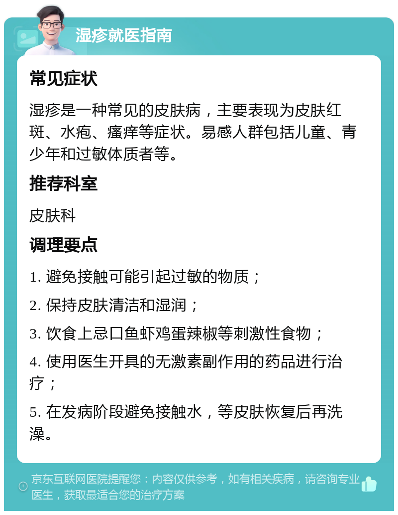 湿疹就医指南 常见症状 湿疹是一种常见的皮肤病，主要表现为皮肤红斑、水疱、瘙痒等症状。易感人群包括儿童、青少年和过敏体质者等。 推荐科室 皮肤科 调理要点 1. 避免接触可能引起过敏的物质； 2. 保持皮肤清洁和湿润； 3. 饮食上忌口鱼虾鸡蛋辣椒等刺激性食物； 4. 使用医生开具的无激素副作用的药品进行治疗； 5. 在发病阶段避免接触水，等皮肤恢复后再洗澡。