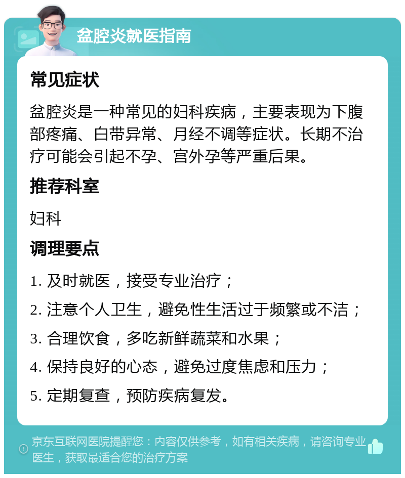 盆腔炎就医指南 常见症状 盆腔炎是一种常见的妇科疾病，主要表现为下腹部疼痛、白带异常、月经不调等症状。长期不治疗可能会引起不孕、宫外孕等严重后果。 推荐科室 妇科 调理要点 1. 及时就医，接受专业治疗； 2. 注意个人卫生，避免性生活过于频繁或不洁； 3. 合理饮食，多吃新鲜蔬菜和水果； 4. 保持良好的心态，避免过度焦虑和压力； 5. 定期复查，预防疾病复发。