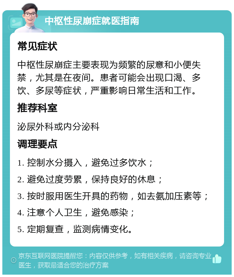 中枢性尿崩症就医指南 常见症状 中枢性尿崩症主要表现为频繁的尿意和小便失禁，尤其是在夜间。患者可能会出现口渴、多饮、多尿等症状，严重影响日常生活和工作。 推荐科室 泌尿外科或内分泌科 调理要点 1. 控制水分摄入，避免过多饮水； 2. 避免过度劳累，保持良好的休息； 3. 按时服用医生开具的药物，如去氨加压素等； 4. 注意个人卫生，避免感染； 5. 定期复查，监测病情变化。