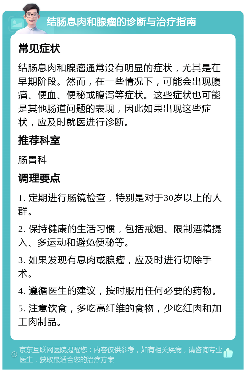 结肠息肉和腺瘤的诊断与治疗指南 常见症状 结肠息肉和腺瘤通常没有明显的症状，尤其是在早期阶段。然而，在一些情况下，可能会出现腹痛、便血、便秘或腹泻等症状。这些症状也可能是其他肠道问题的表现，因此如果出现这些症状，应及时就医进行诊断。 推荐科室 肠胃科 调理要点 1. 定期进行肠镜检查，特别是对于30岁以上的人群。 2. 保持健康的生活习惯，包括戒烟、限制酒精摄入、多运动和避免便秘等。 3. 如果发现有息肉或腺瘤，应及时进行切除手术。 4. 遵循医生的建议，按时服用任何必要的药物。 5. 注意饮食，多吃高纤维的食物，少吃红肉和加工肉制品。