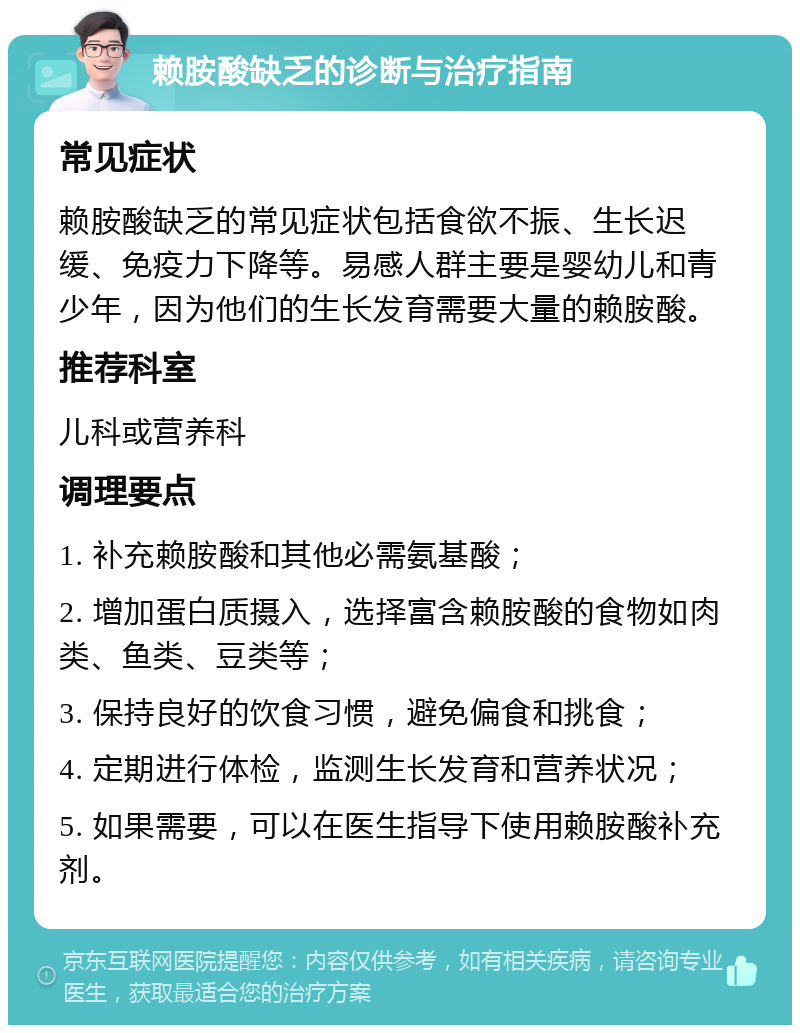 赖胺酸缺乏的诊断与治疗指南 常见症状 赖胺酸缺乏的常见症状包括食欲不振、生长迟缓、免疫力下降等。易感人群主要是婴幼儿和青少年，因为他们的生长发育需要大量的赖胺酸。 推荐科室 儿科或营养科 调理要点 1. 补充赖胺酸和其他必需氨基酸； 2. 增加蛋白质摄入，选择富含赖胺酸的食物如肉类、鱼类、豆类等； 3. 保持良好的饮食习惯，避免偏食和挑食； 4. 定期进行体检，监测生长发育和营养状况； 5. 如果需要，可以在医生指导下使用赖胺酸补充剂。