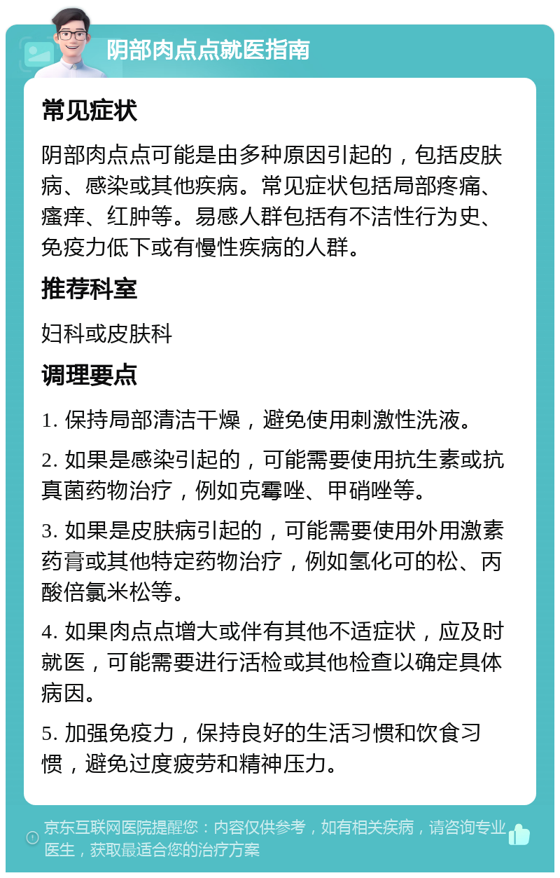 阴部肉点点就医指南 常见症状 阴部肉点点可能是由多种原因引起的，包括皮肤病、感染或其他疾病。常见症状包括局部疼痛、瘙痒、红肿等。易感人群包括有不洁性行为史、免疫力低下或有慢性疾病的人群。 推荐科室 妇科或皮肤科 调理要点 1. 保持局部清洁干燥，避免使用刺激性洗液。 2. 如果是感染引起的，可能需要使用抗生素或抗真菌药物治疗，例如克霉唑、甲硝唑等。 3. 如果是皮肤病引起的，可能需要使用外用激素药膏或其他特定药物治疗，例如氢化可的松、丙酸倍氯米松等。 4. 如果肉点点增大或伴有其他不适症状，应及时就医，可能需要进行活检或其他检查以确定具体病因。 5. 加强免疫力，保持良好的生活习惯和饮食习惯，避免过度疲劳和精神压力。