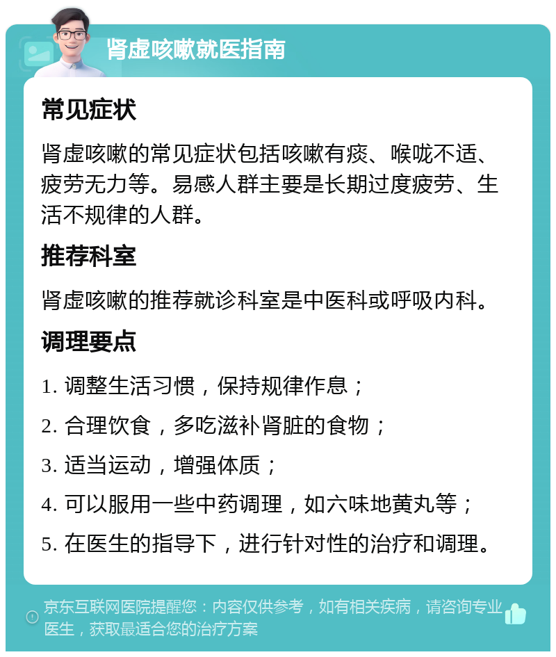 肾虚咳嗽就医指南 常见症状 肾虚咳嗽的常见症状包括咳嗽有痰、喉咙不适、疲劳无力等。易感人群主要是长期过度疲劳、生活不规律的人群。 推荐科室 肾虚咳嗽的推荐就诊科室是中医科或呼吸内科。 调理要点 1. 调整生活习惯，保持规律作息； 2. 合理饮食，多吃滋补肾脏的食物； 3. 适当运动，增强体质； 4. 可以服用一些中药调理，如六味地黄丸等； 5. 在医生的指导下，进行针对性的治疗和调理。