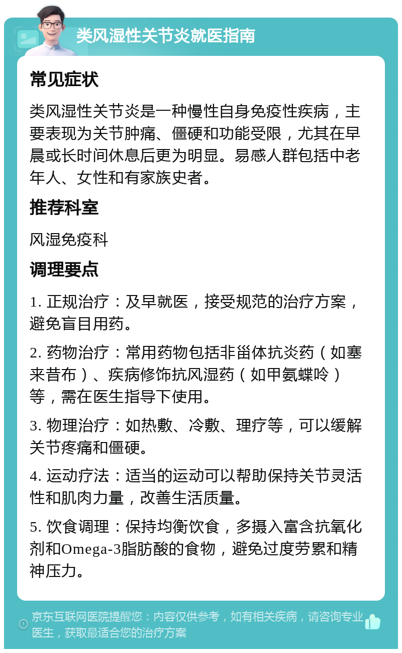 类风湿性关节炎就医指南 常见症状 类风湿性关节炎是一种慢性自身免疫性疾病，主要表现为关节肿痛、僵硬和功能受限，尤其在早晨或长时间休息后更为明显。易感人群包括中老年人、女性和有家族史者。 推荐科室 风湿免疫科 调理要点 1. 正规治疗：及早就医，接受规范的治疗方案，避免盲目用药。 2. 药物治疗：常用药物包括非甾体抗炎药（如塞来昔布）、疾病修饰抗风湿药（如甲氨蝶呤）等，需在医生指导下使用。 3. 物理治疗：如热敷、冷敷、理疗等，可以缓解关节疼痛和僵硬。 4. 运动疗法：适当的运动可以帮助保持关节灵活性和肌肉力量，改善生活质量。 5. 饮食调理：保持均衡饮食，多摄入富含抗氧化剂和Omega-3脂肪酸的食物，避免过度劳累和精神压力。