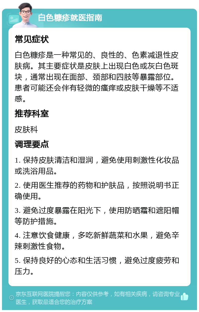 白色糠疹就医指南 常见症状 白色糠疹是一种常见的、良性的、色素减退性皮肤病。其主要症状是皮肤上出现白色或灰白色斑块，通常出现在面部、颈部和四肢等暴露部位。患者可能还会伴有轻微的瘙痒或皮肤干燥等不适感。 推荐科室 皮肤科 调理要点 1. 保持皮肤清洁和湿润，避免使用刺激性化妆品或洗浴用品。 2. 使用医生推荐的药物和护肤品，按照说明书正确使用。 3. 避免过度暴露在阳光下，使用防晒霜和遮阳帽等防护措施。 4. 注意饮食健康，多吃新鲜蔬菜和水果，避免辛辣刺激性食物。 5. 保持良好的心态和生活习惯，避免过度疲劳和压力。