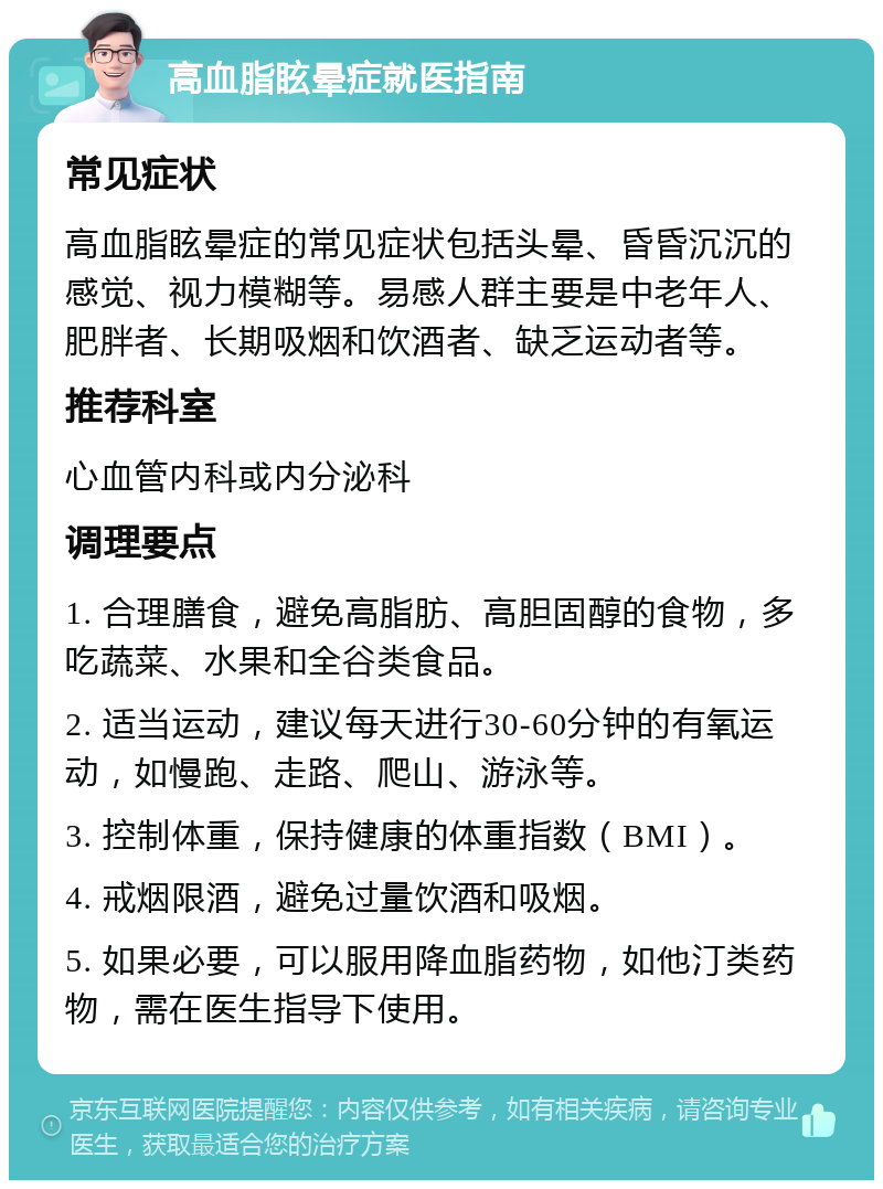 高血脂眩晕症就医指南 常见症状 高血脂眩晕症的常见症状包括头晕、昏昏沉沉的感觉、视力模糊等。易感人群主要是中老年人、肥胖者、长期吸烟和饮酒者、缺乏运动者等。 推荐科室 心血管内科或内分泌科 调理要点 1. 合理膳食，避免高脂肪、高胆固醇的食物，多吃蔬菜、水果和全谷类食品。 2. 适当运动，建议每天进行30-60分钟的有氧运动，如慢跑、走路、爬山、游泳等。 3. 控制体重，保持健康的体重指数（BMI）。 4. 戒烟限酒，避免过量饮酒和吸烟。 5. 如果必要，可以服用降血脂药物，如他汀类药物，需在医生指导下使用。