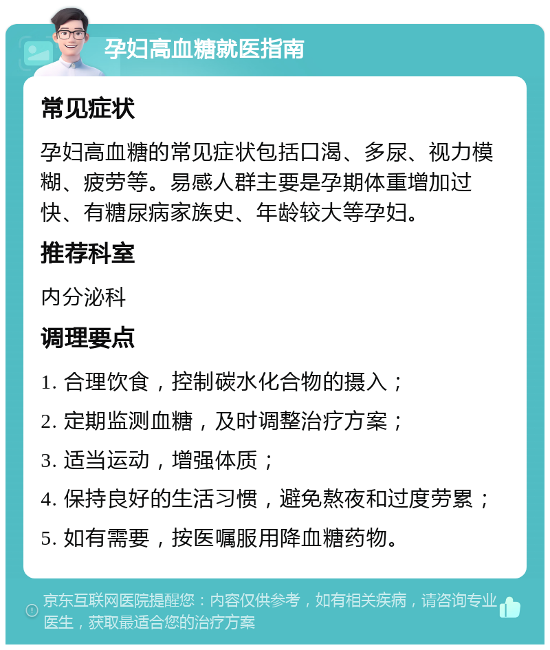 孕妇高血糖就医指南 常见症状 孕妇高血糖的常见症状包括口渴、多尿、视力模糊、疲劳等。易感人群主要是孕期体重增加过快、有糖尿病家族史、年龄较大等孕妇。 推荐科室 内分泌科 调理要点 1. 合理饮食，控制碳水化合物的摄入； 2. 定期监测血糖，及时调整治疗方案； 3. 适当运动，增强体质； 4. 保持良好的生活习惯，避免熬夜和过度劳累； 5. 如有需要，按医嘱服用降血糖药物。