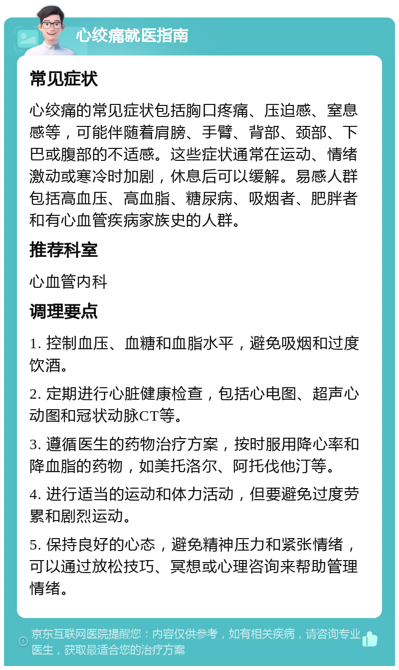 心绞痛就医指南 常见症状 心绞痛的常见症状包括胸口疼痛、压迫感、窒息感等，可能伴随着肩膀、手臂、背部、颈部、下巴或腹部的不适感。这些症状通常在运动、情绪激动或寒冷时加剧，休息后可以缓解。易感人群包括高血压、高血脂、糖尿病、吸烟者、肥胖者和有心血管疾病家族史的人群。 推荐科室 心血管内科 调理要点 1. 控制血压、血糖和血脂水平，避免吸烟和过度饮酒。 2. 定期进行心脏健康检查，包括心电图、超声心动图和冠状动脉CT等。 3. 遵循医生的药物治疗方案，按时服用降心率和降血脂的药物，如美托洛尔、阿托伐他汀等。 4. 进行适当的运动和体力活动，但要避免过度劳累和剧烈运动。 5. 保持良好的心态，避免精神压力和紧张情绪，可以通过放松技巧、冥想或心理咨询来帮助管理情绪。