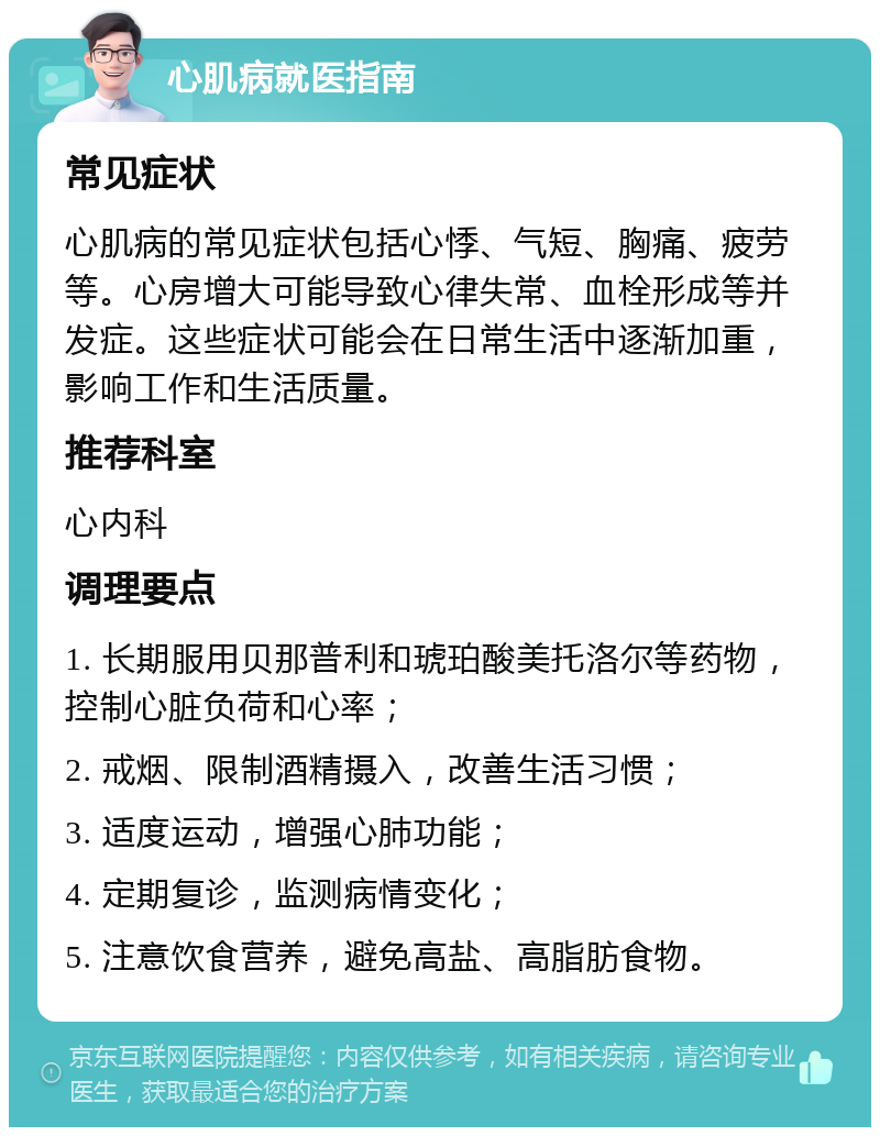 心肌病就医指南 常见症状 心肌病的常见症状包括心悸、气短、胸痛、疲劳等。心房增大可能导致心律失常、血栓形成等并发症。这些症状可能会在日常生活中逐渐加重，影响工作和生活质量。 推荐科室 心内科 调理要点 1. 长期服用贝那普利和琥珀酸美托洛尔等药物，控制心脏负荷和心率； 2. 戒烟、限制酒精摄入，改善生活习惯； 3. 适度运动，增强心肺功能； 4. 定期复诊，监测病情变化； 5. 注意饮食营养，避免高盐、高脂肪食物。