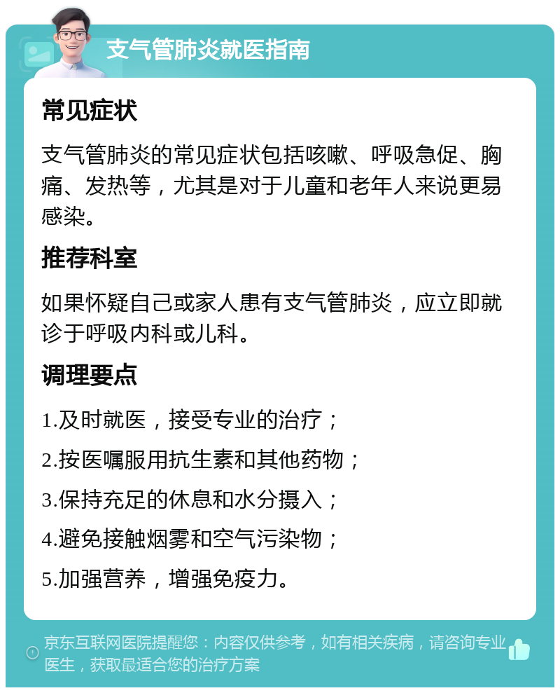 支气管肺炎就医指南 常见症状 支气管肺炎的常见症状包括咳嗽、呼吸急促、胸痛、发热等，尤其是对于儿童和老年人来说更易感染。 推荐科室 如果怀疑自己或家人患有支气管肺炎，应立即就诊于呼吸内科或儿科。 调理要点 1.及时就医，接受专业的治疗； 2.按医嘱服用抗生素和其他药物； 3.保持充足的休息和水分摄入； 4.避免接触烟雾和空气污染物； 5.加强营养，增强免疫力。