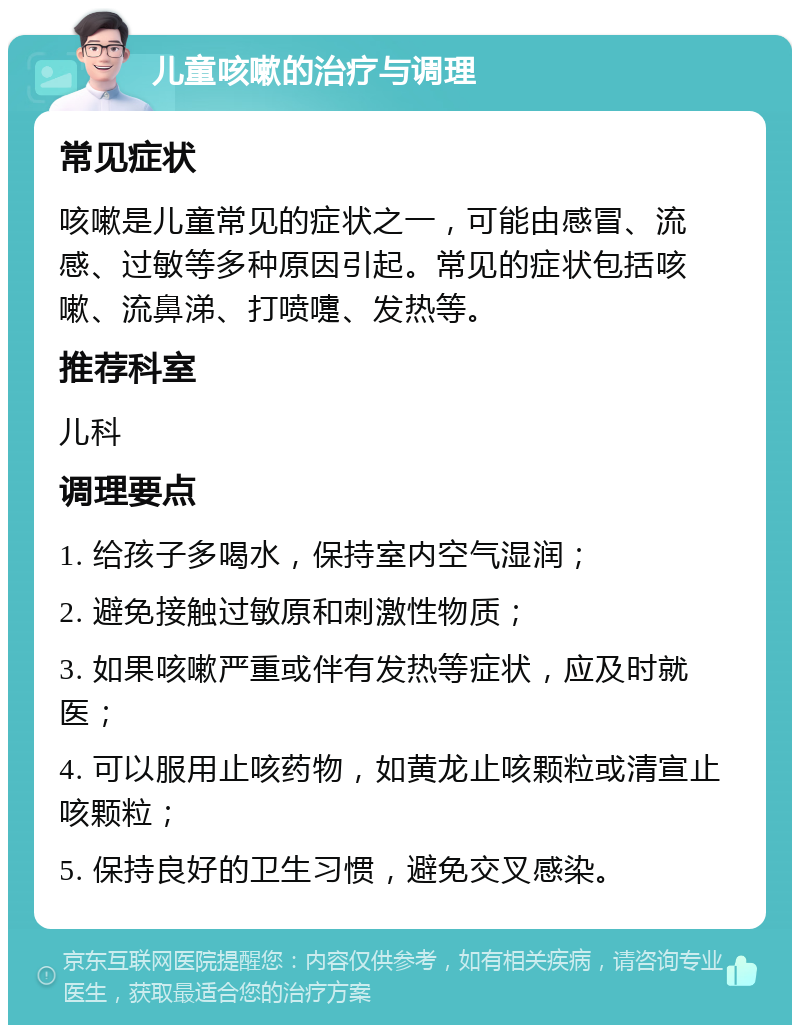 儿童咳嗽的治疗与调理 常见症状 咳嗽是儿童常见的症状之一，可能由感冒、流感、过敏等多种原因引起。常见的症状包括咳嗽、流鼻涕、打喷嚏、发热等。 推荐科室 儿科 调理要点 1. 给孩子多喝水，保持室内空气湿润； 2. 避免接触过敏原和刺激性物质； 3. 如果咳嗽严重或伴有发热等症状，应及时就医； 4. 可以服用止咳药物，如黄龙止咳颗粒或清宣止咳颗粒； 5. 保持良好的卫生习惯，避免交叉感染。