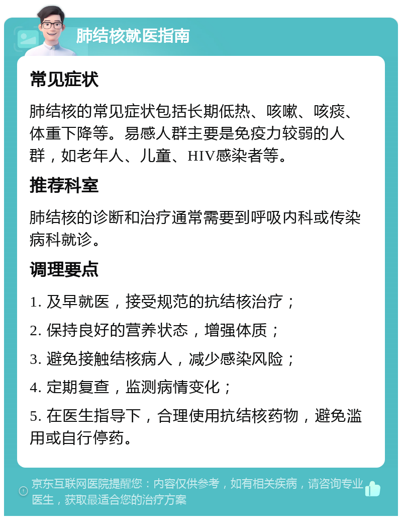 肺结核就医指南 常见症状 肺结核的常见症状包括长期低热、咳嗽、咳痰、体重下降等。易感人群主要是免疫力较弱的人群，如老年人、儿童、HIV感染者等。 推荐科室 肺结核的诊断和治疗通常需要到呼吸内科或传染病科就诊。 调理要点 1. 及早就医，接受规范的抗结核治疗； 2. 保持良好的营养状态，增强体质； 3. 避免接触结核病人，减少感染风险； 4. 定期复查，监测病情变化； 5. 在医生指导下，合理使用抗结核药物，避免滥用或自行停药。