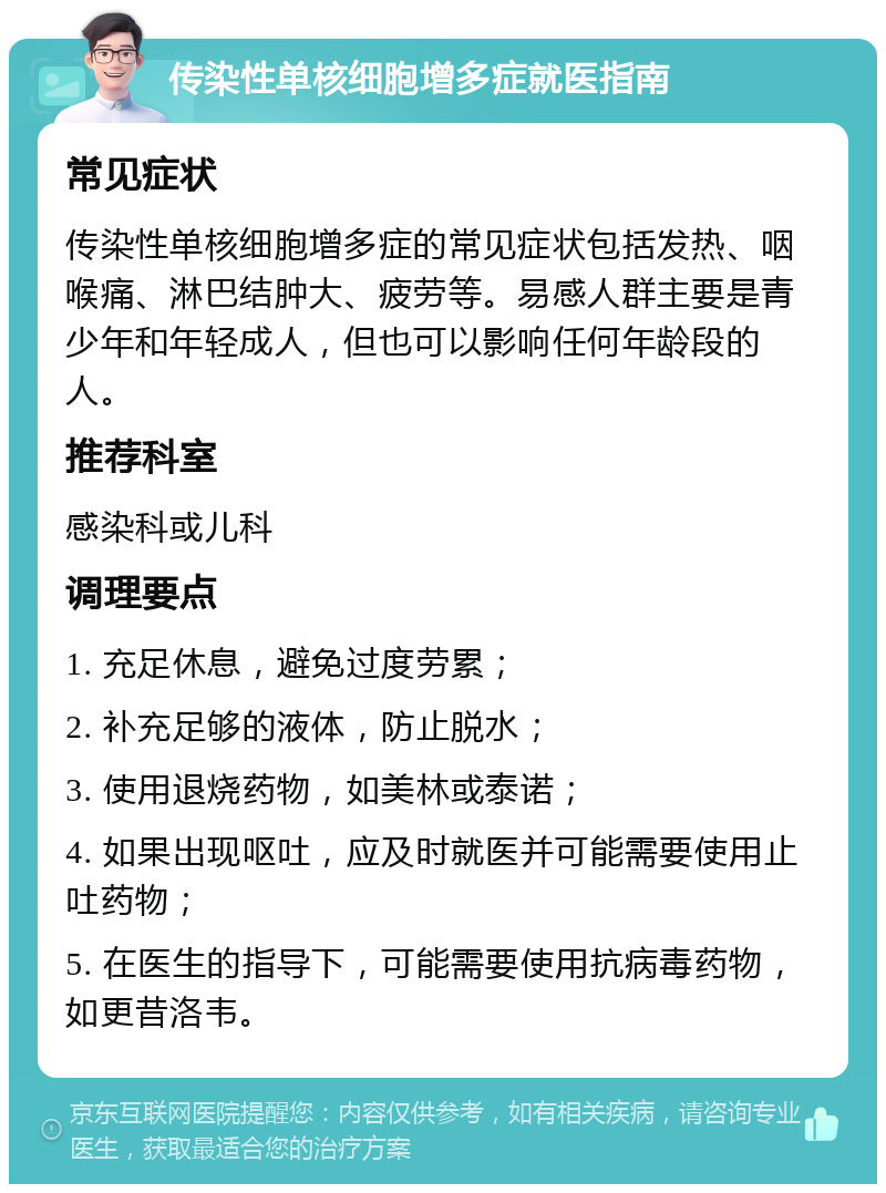 传染性单核细胞增多症就医指南 常见症状 传染性单核细胞增多症的常见症状包括发热、咽喉痛、淋巴结肿大、疲劳等。易感人群主要是青少年和年轻成人，但也可以影响任何年龄段的人。 推荐科室 感染科或儿科 调理要点 1. 充足休息，避免过度劳累； 2. 补充足够的液体，防止脱水； 3. 使用退烧药物，如美林或泰诺； 4. 如果出现呕吐，应及时就医并可能需要使用止吐药物； 5. 在医生的指导下，可能需要使用抗病毒药物，如更昔洛韦。