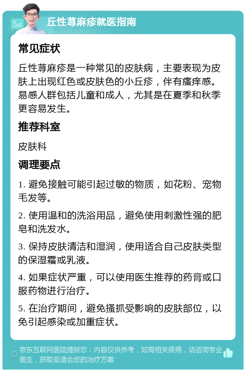 丘性荨麻疹就医指南 常见症状 丘性荨麻疹是一种常见的皮肤病，主要表现为皮肤上出现红色或皮肤色的小丘疹，伴有瘙痒感。易感人群包括儿童和成人，尤其是在夏季和秋季更容易发生。 推荐科室 皮肤科 调理要点 1. 避免接触可能引起过敏的物质，如花粉、宠物毛发等。 2. 使用温和的洗浴用品，避免使用刺激性强的肥皂和洗发水。 3. 保持皮肤清洁和湿润，使用适合自己皮肤类型的保湿霜或乳液。 4. 如果症状严重，可以使用医生推荐的药膏或口服药物进行治疗。 5. 在治疗期间，避免搔抓受影响的皮肤部位，以免引起感染或加重症状。