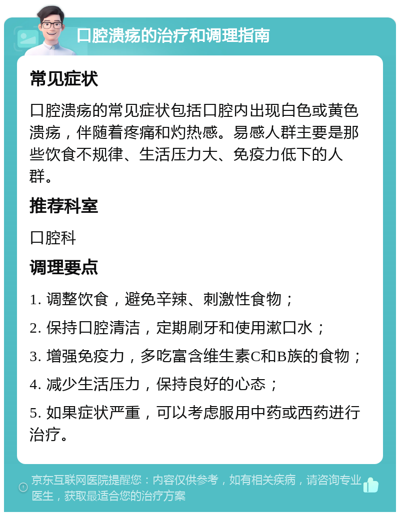 口腔溃疡的治疗和调理指南 常见症状 口腔溃疡的常见症状包括口腔内出现白色或黄色溃疡，伴随着疼痛和灼热感。易感人群主要是那些饮食不规律、生活压力大、免疫力低下的人群。 推荐科室 口腔科 调理要点 1. 调整饮食，避免辛辣、刺激性食物； 2. 保持口腔清洁，定期刷牙和使用漱口水； 3. 增强免疫力，多吃富含维生素C和B族的食物； 4. 减少生活压力，保持良好的心态； 5. 如果症状严重，可以考虑服用中药或西药进行治疗。