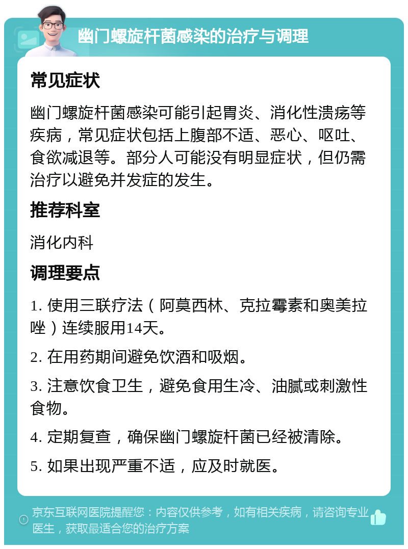 幽门螺旋杆菌感染的治疗与调理 常见症状 幽门螺旋杆菌感染可能引起胃炎、消化性溃疡等疾病，常见症状包括上腹部不适、恶心、呕吐、食欲减退等。部分人可能没有明显症状，但仍需治疗以避免并发症的发生。 推荐科室 消化内科 调理要点 1. 使用三联疗法（阿莫西林、克拉霉素和奥美拉唑）连续服用14天。 2. 在用药期间避免饮酒和吸烟。 3. 注意饮食卫生，避免食用生冷、油腻或刺激性食物。 4. 定期复查，确保幽门螺旋杆菌已经被清除。 5. 如果出现严重不适，应及时就医。