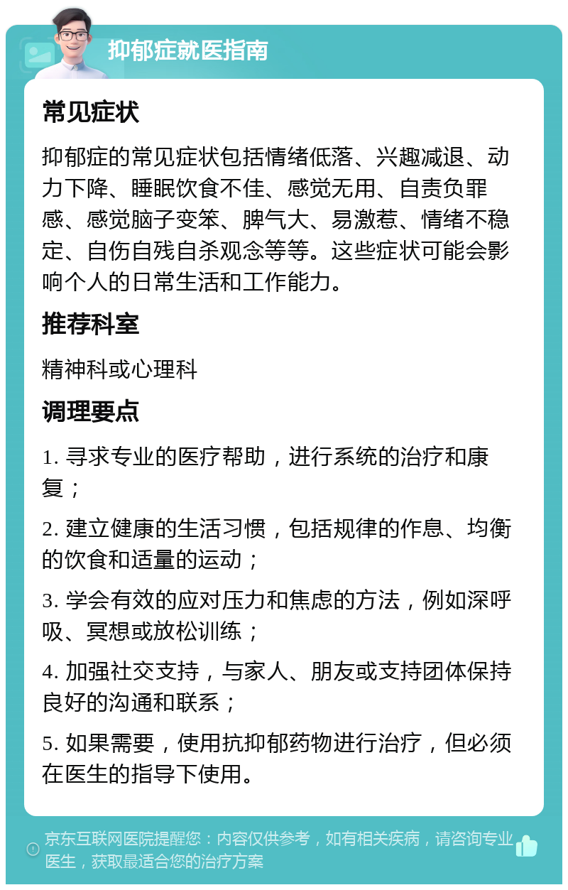 抑郁症就医指南 常见症状 抑郁症的常见症状包括情绪低落、兴趣减退、动力下降、睡眠饮食不佳、感觉无用、自责负罪感、感觉脑子变笨、脾气大、易激惹、情绪不稳定、自伤自残自杀观念等等。这些症状可能会影响个人的日常生活和工作能力。 推荐科室 精神科或心理科 调理要点 1. 寻求专业的医疗帮助，进行系统的治疗和康复； 2. 建立健康的生活习惯，包括规律的作息、均衡的饮食和适量的运动； 3. 学会有效的应对压力和焦虑的方法，例如深呼吸、冥想或放松训练； 4. 加强社交支持，与家人、朋友或支持团体保持良好的沟通和联系； 5. 如果需要，使用抗抑郁药物进行治疗，但必须在医生的指导下使用。